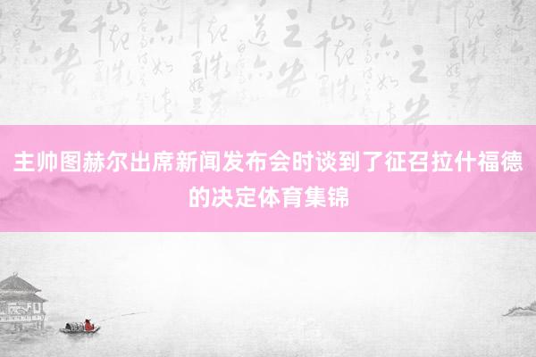 主帅图赫尔出席新闻发布会时谈到了征召拉什福德的决定体育集锦