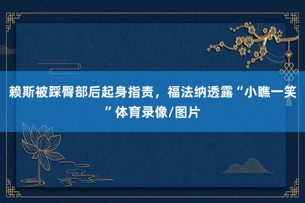赖斯被踩臀部后起身指责，福法纳透露“小瞧一笑”体育录像/图片