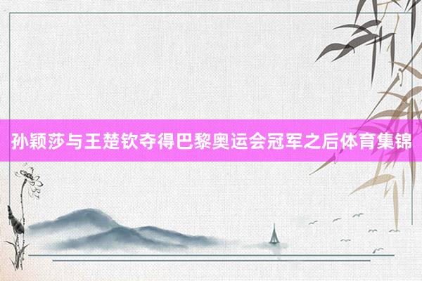 孙颖莎与王楚钦夺得巴黎奥运会冠军之后体育集锦