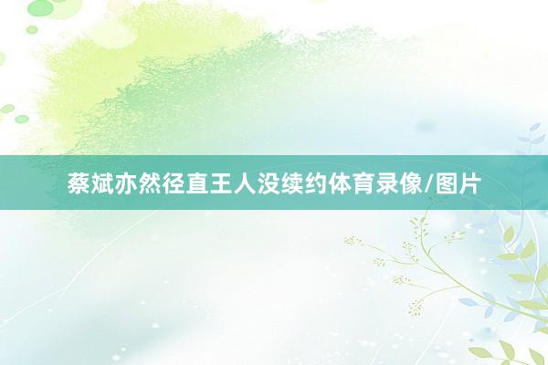 蔡斌亦然径直王人没续约体育录像/图片