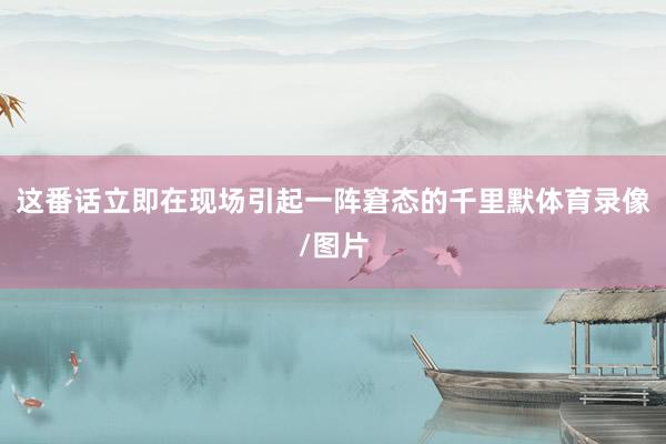 这番话立即在现场引起一阵窘态的千里默体育录像/图片