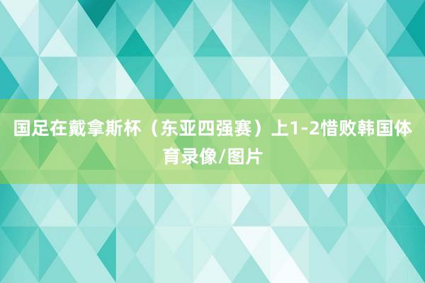 国足在戴拿斯杯（东亚四强赛）上1-2惜败韩国体育录像/图片