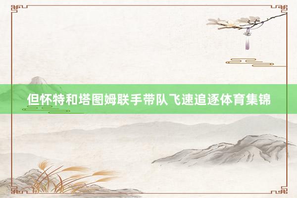 但怀特和塔图姆联手带队飞速追逐体育集锦