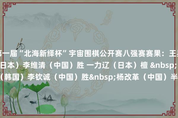 第一届“北海新绎杯”宇宙围棋公开赛八强赛赛果：　　王星昊（中国）胜 许家元（日本）　　李维清（中国）胜 一力辽（日本）　　檀 &nbsp; 啸（中国）胜 申真谞（韩国）　　李钦诚（中国）胜&nbsp;杨改革（中国）　　半决赛对阵如下：　　王星昊（中国）VS&nbsp;李维清（中国）　　檀 &nbsp; 啸（中国）VS&nbsp;李钦诚（中国）　　（棋牌众人）															                体育赛事直播
