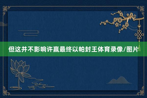 但这并不影响许赢最终以帕封王体育录像/图片