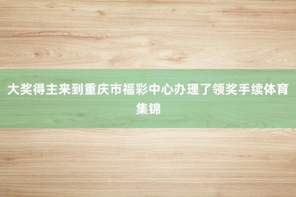 大奖得主来到重庆市福彩中心办理了领奖手续体育集锦