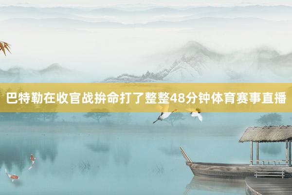 巴特勒在收官战拚命打了整整48分钟体育赛事直播