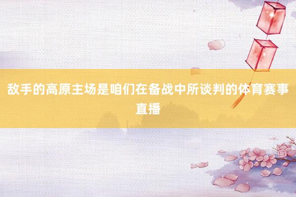 敌手的高原主场是咱们在备战中所谈判的体育赛事直播
