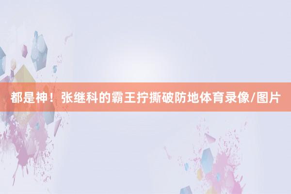 都是神！张继科的霸王拧撕破防地体育录像/图片