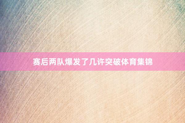 赛后两队爆发了几许突破体育集锦