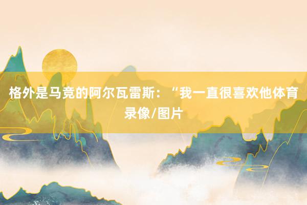 格外是马竞的阿尔瓦雷斯：“我一直很喜欢他体育录像/图片
