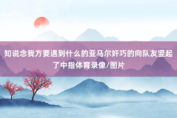 知说念我方要遇到什么的亚马尔奸巧的向队友竖起了中指体育录像/图片