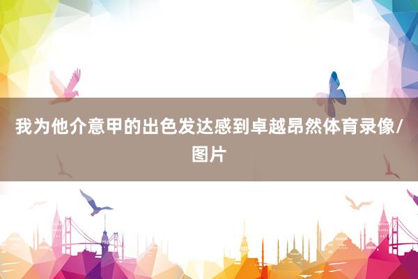 我为他介意甲的出色发达感到卓越昂然体育录像/图片