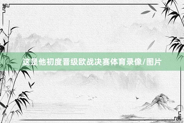 这是他初度晋级欧战决赛体育录像/图片