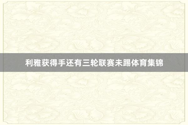 利雅获得手还有三轮联赛未踢体育集锦
