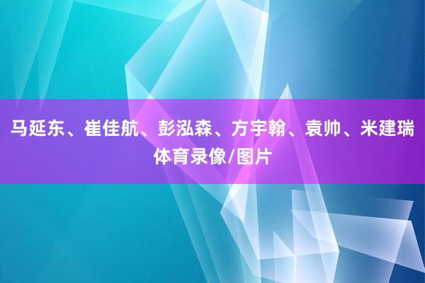 马延东、崔佳航、彭泓森、方宇翰、袁帅、米建瑞体育录像/图片