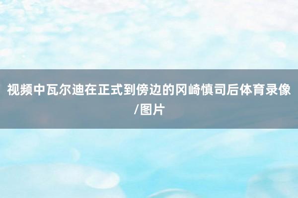 视频中瓦尔迪在正式到傍边的冈崎慎司后体育录像/图片