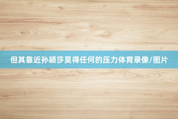 但其靠近孙颖莎莫得任何的压力体育录像/图片