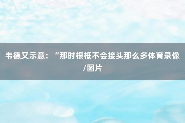 韦德又示意：“那时根柢不会接头那么多体育录像/图片