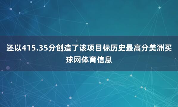 还以415.35分创造了该项目标历史最高分美洲买球网体育信息