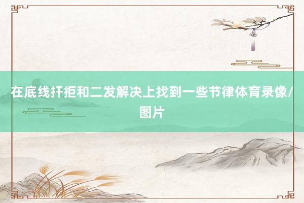 在底线扞拒和二发解决上找到一些节律体育录像/图片