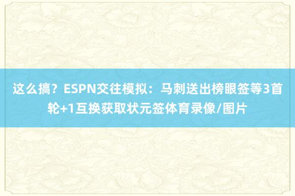 这么搞？ESPN交往模拟：马刺送出榜眼签等3首轮+1互换获取状元签体育录像/图片