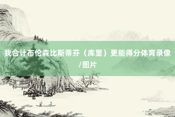 我合计布伦森比斯蒂芬（库里）更能得分体育录像/图片