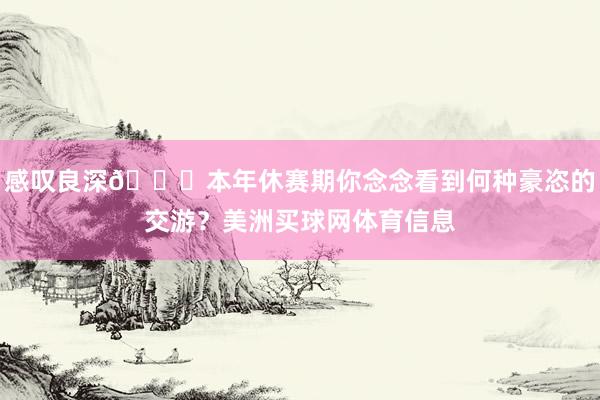 感叹良深👀本年休赛期你念念看到何种豪恣的交游？美洲买球网体育信息