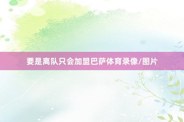 要是离队只会加盟巴萨体育录像/图片
