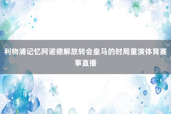 利物浦记忆阿诺德解放转会皇马的时局重演体育赛事直播