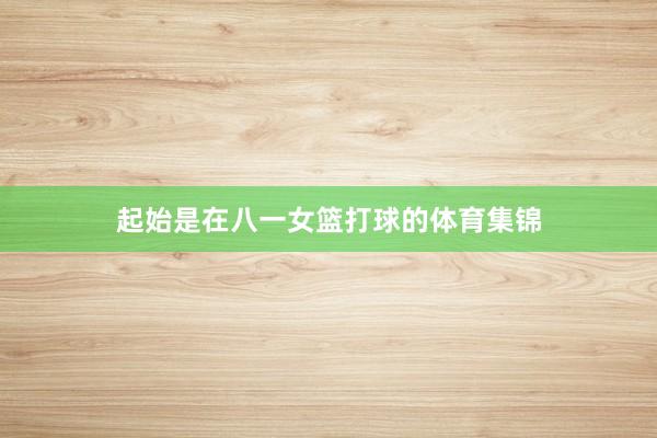 起始是在八一女篮打球的体育集锦