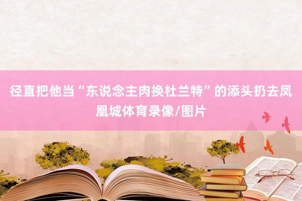 径直把他当“东说念主肉换杜兰特”的添头扔去凤凰城体育录像/图片