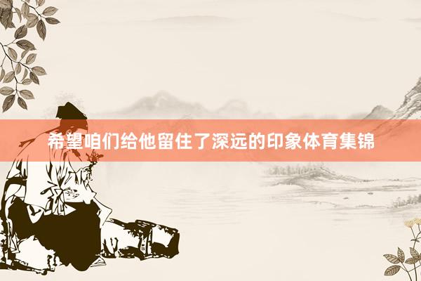 希望咱们给他留住了深远的印象体育集锦