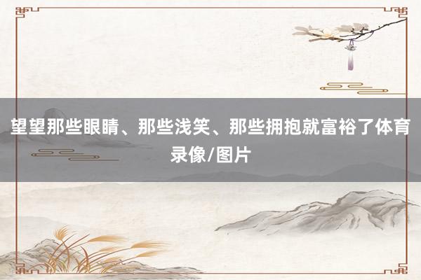 望望那些眼睛、那些浅笑、那些拥抱就富裕了体育录像/图片