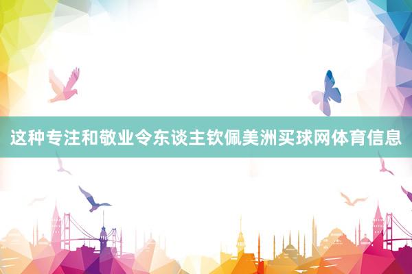 这种专注和敬业令东谈主钦佩美洲买球网体育信息