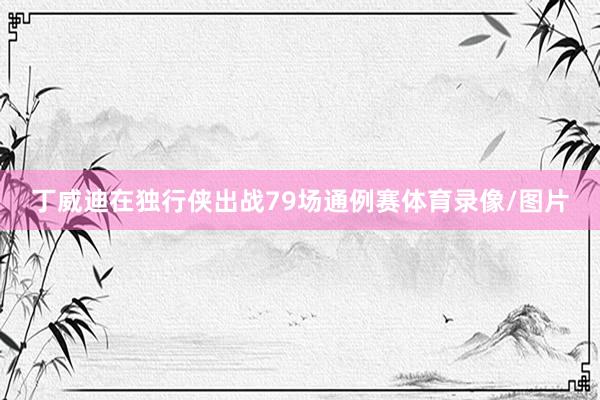 丁威迪在独行侠出战79场通例赛体育录像/图片