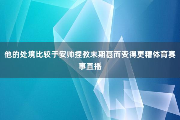他的处境比较于安帅捏教末期甚而变得更糟体育赛事直播