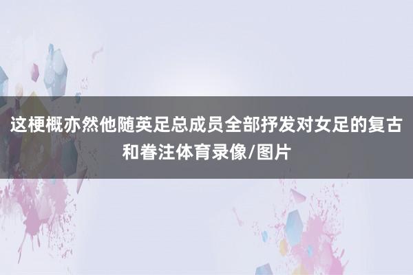 这梗概亦然他随英足总成员全部抒发对女足的复古和眷注体育录像/图片
