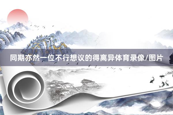 同期亦然一位不行想议的得离异体育录像/图片