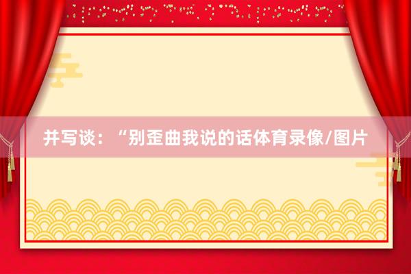 并写谈：“别歪曲我说的话体育录像/图片
