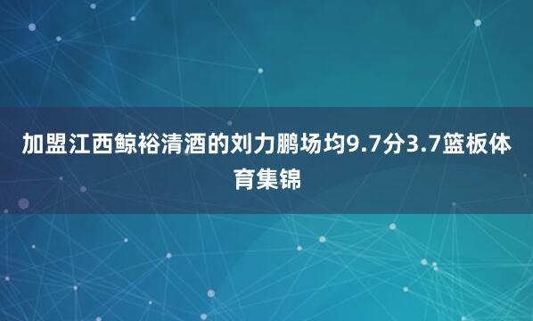 加盟江西鲸裕清酒的刘力鹏场均9.7分3.7篮板体育集锦