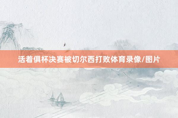 活着俱杯决赛被切尔西打败体育录像/图片