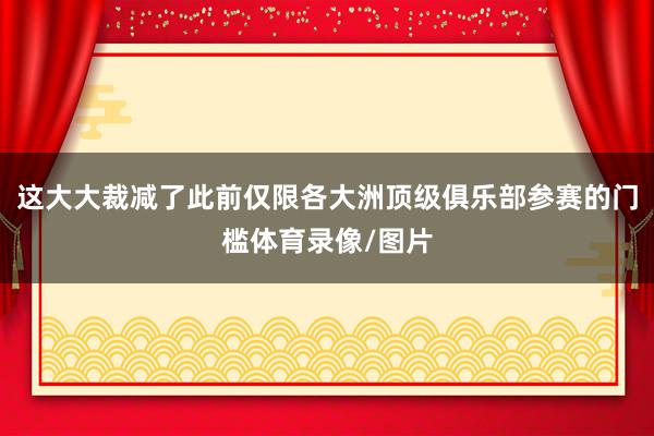 这大大裁减了此前仅限各大洲顶级俱乐部参赛的门槛体育录像/图片