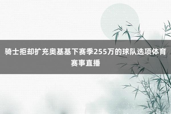 骑士拒却扩充奥基基下赛季255万的球队选项体育赛事直播