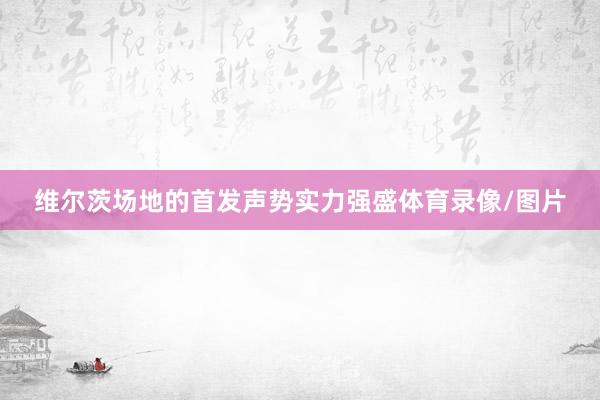 维尔茨场地的首发声势实力强盛体育录像/图片