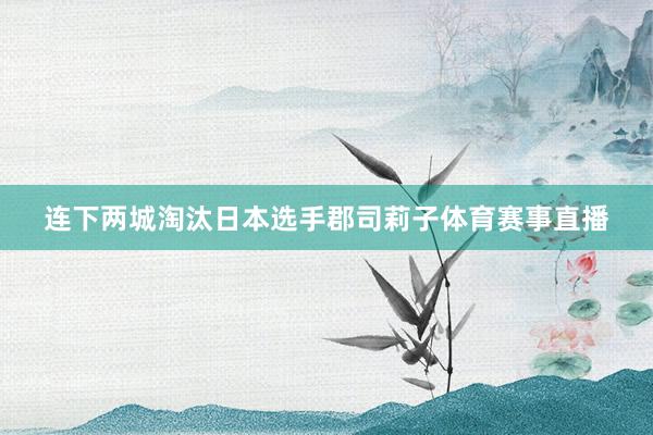 连下两城淘汰日本选手郡司莉子体育赛事直播