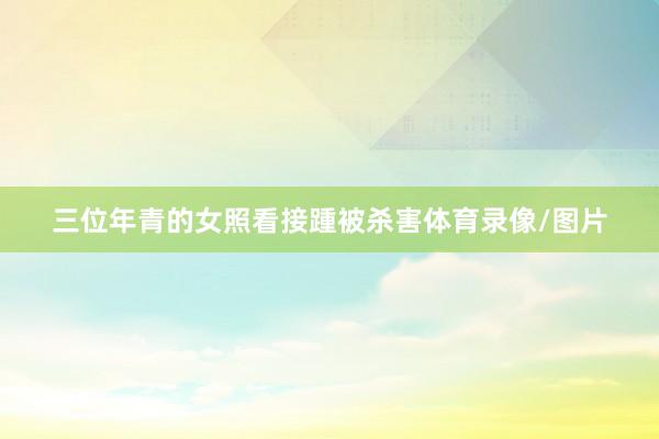三位年青的女照看接踵被杀害体育录像/图片