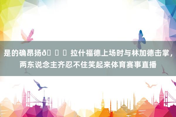 是的确昂扬😁拉什福德上场时与林加德击掌，两东说念主齐忍不住笑起来体育赛事直播