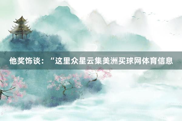他奖饰谈：“这里众星云集美洲买球网体育信息