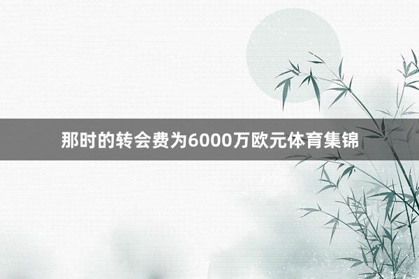 那时的转会费为6000万欧元体育集锦